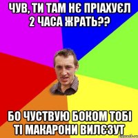 чув, ти там нє пріахуєл 2 часа жрать?? бо чуствую боком тобі ті макарони вилєзут