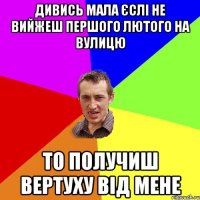 дивись мала єслі не вийжеш першого лютого на вулицю то получиш вертуху від мене