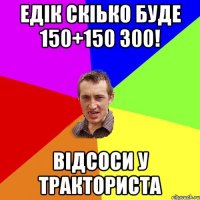 едік скіько буде 150+150 300! відсоси у тракториста