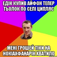 Едік купив айфон тепер тьолок по селі ципляє Мені грошей тіки на нокіаХфанарік хватило