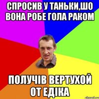 Спросив у Таньки,шо вона робе гола раком получів вертухой от Едіка