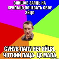 Вийшов заяць на крильцо,почесать свое яйцо сунув лапу нет яйця, чоткий паца- це мала