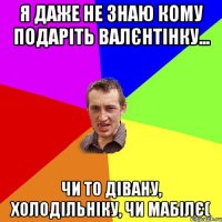 Я даже не знаю кому подаріть валєнтінку... Чи то дівану, холодільніку, чи мабілє(