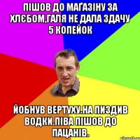 ПІшов до маґазіну за хлєбом,галя не дала здачу 5 копейок Йобнув вертуху.на пиздив водки.піва пішов до пацанів.