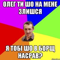 олег ти шо на мене злишся я тобі шо в борщ насрав?