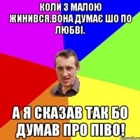 КОЛИ З МАЛОЮ ЖИНИВСЯ.ВОНА ДУМАЄ ШО ПО ЛЮБВІ. А Я СКАЗАВ ТАК БО ДУМАВ ПРО ПІВО!