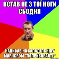 встав не з тої ноги сьодня Написав на халадільніку маркєром "поприбирайте"