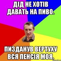 Дід не хотів давать на пиво. Пизданув вертуху вся пенсія моя.