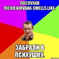 Послухав пісня.Nirvana-smells.Like. Забрали в психушку.