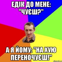 Едік до мене: "Чуєш?" А я йому: "на хую переночуєш!"