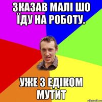 Зказав малі шо їду на роботу. Уже з едіком мутит