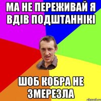 Ма не переживай я вдів подштаннікі шоб кобра не змерезла