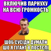 Включив парнуху на всю громкость Шоб сусiди думали шо я гiгант в постєлi