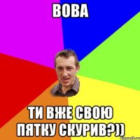 Вова Ти вже свою пятку скурив?))