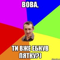 Вова, ти вже ебнув пятку?)