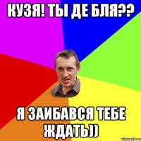 кузя! ты де бля?? я заибався тебе ждать))