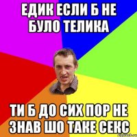 едик если б не було телика ти б до сих пор не знав шо таке секс