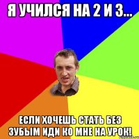 я учился на 2 и 3... если хочешь стать без зубым иди ко мне на урок!