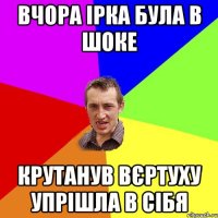 вчора Ірка була в шоке крутанув вєртуху упрішла в сібя