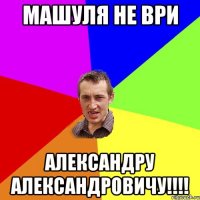 МАШУЛЯ НЕ ВРИ АЛЕКСАНДРУ АЛЕКСАНДРОВИЧУ!!!!