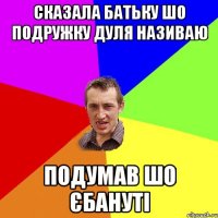 Сказала батьку шо подружку дуля називаю подумав шо єбануті