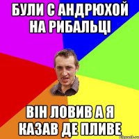 були с Андрюхой на рибальці він ловив а я казав де пливе