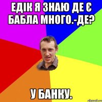 ЕДІК Я ЗНАЮ ДЕ Є БАБЛА МНОГО.-ДЕ? У БАНКУ.