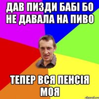 Дав пизди бабі бо не давала на пиво Тепер вся пенсія моя