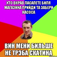 Хто вкрав ласапете биля магазина прийди та забери насоса Вин мени бильше не трэба Скатина