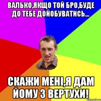 Валько,якщо той БРО,буде до тебе дойобуватись... Скажи менi,я дам йому з вертухи!