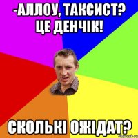 -Аллоу, Таксист? Це Денчік! Сколькі ожідат?