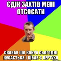 Єдік захтів мені отсосати сказав шо Кобра сьогодні кусається і вїбав з Вертухи