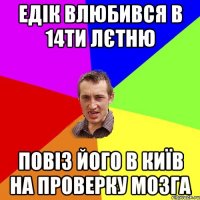 Едік влюбився в 14ти лєтню повіз його в київ на проверку мозга