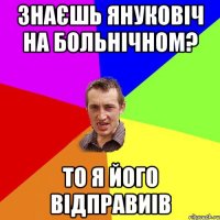 ЗНАЄШЬ ЯНУКОВІЧ НА БОЛЬНІЧНОМ? ТО Я ЙОГО ВІДПРАВИІВ