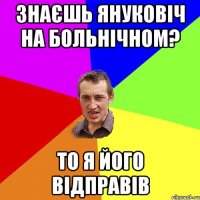 ЗНАЄШЬ ЯНУКОВІЧ НА БОЛЬНІЧНОМ? ТО Я ЙОГО ВІДПРАВІВ