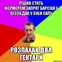 Рiшив стать фЕрмером,запряг Барсiка у вiзок,дав у зуби сапу розпахав два гектари