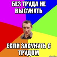 БЕЗ ТРУДА НЕ ВЫСУНУТЬ ЕСЛИ ЗАСУНУТЬ С ТРУДОМ