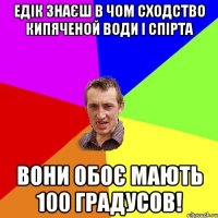 едік знаєш в чом сходство кипяченой води і спірта вони обоє мають 100 градусов!