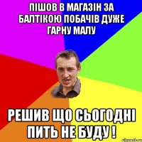 ПІШОВ В МАГАЗІН ЗА БАЛТІКОЮ ПОБАЧІВ ДУЖЕ ГАРНУ МАЛУ РЕШИВ ЩО СЬОГОДНІ ПИТЬ НЕ БУДУ !