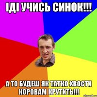 Іді учись синок!!! А то будеш як татко хвости коровам крутить!!!