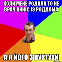 коли мене родили то не врач виніс із роддома а я його з вуртухи