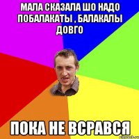 Мала сказала шо надо побалакаты , балакалы довго пока не всрався