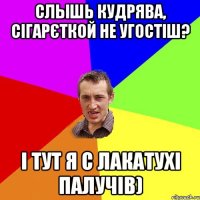 Слышь кудрява, сігарєткой не угостіш? І тут я с лакатухі палучів)