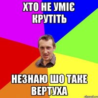 Хто не уміє крутіть Незнаю шо таке вертуха