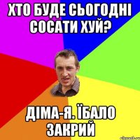 хто буде сьогодні сосати хуй? Діма-Я. Їбало закрий