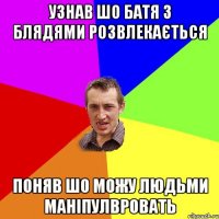 узнав шо батя з блядями розвлекається поняв шо можу людьми маніпулвровать