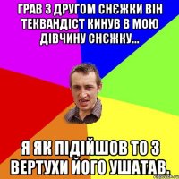 грав з другом снєжки він теквандіст кинув в мою дівчину снєжку... я як підійшов то з вертухи його ушатав.