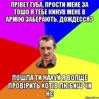 прівет Губа, прости мене за тошо я тебе кинув мене в армію заберають, дождесся? пошла ти нахуй я вопще провірить хотів любиш чи нє