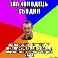 ЇЛА ХОЛОДЕЦЬ СЬОДНЯ ОКАЗАЛОСЬ ШО З КРОЛІКОВ. А Я ПОКЛЯЛАСЬ ШО КРОЛІВ НЕ ЇСТИМУ. ПІДУ ПОСТІВЛЮ СВІЧКУ ЗА УПОКОЙ КРОЛЯ