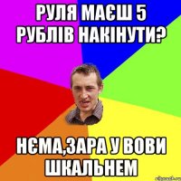 Руля маєш 5 рублів накінути? Нєма,зара у Вови шкальнем